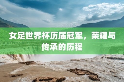 女足世界杯历届冠军，荣耀与传承的历程