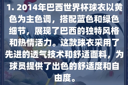 1. 2014年巴西世界杯球衣以黄色为主色调，搭配蓝色和绿色细节，展现了巴西的独特风格和热情活力。这款球衣采用了先进的透气技术和舒适面料，为球员提供了出色的舒适度和自由度。