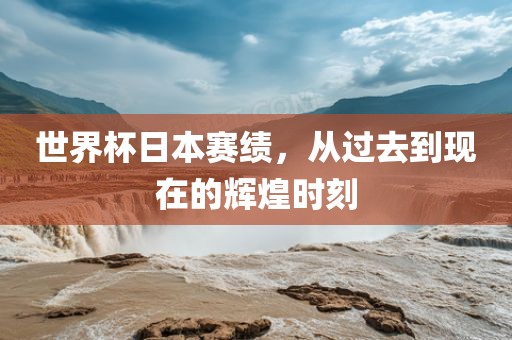 世界杯日本赛绩，从过去到现在的辉煌时刻