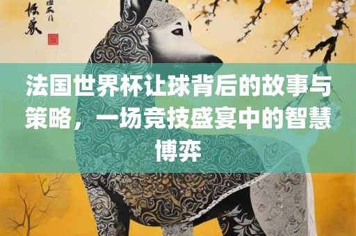 法国世界杯让球背后的故事与策略，一场竞技盛宴中的智慧博弈