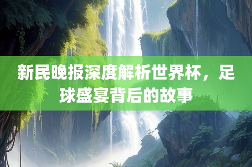 新民晚报深度解析世界杯，足球盛宴背后的故事