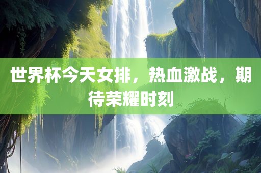 世界杯今天女排，热血激战，期待荣耀时刻