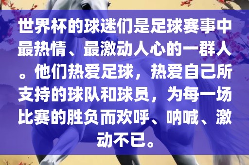 世界杯的球迷们是足球赛事中最热情、最激动人心的一群人。他们热爱足球，热爱自己所支持的球队和球员，为每一场比赛的胜负而欢呼、呐喊、激动不已。