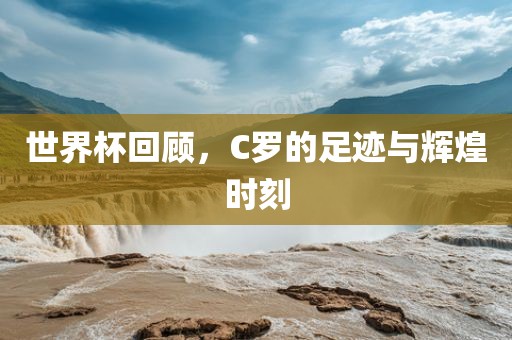 世界杯回顾，C罗的足迹与辉煌时刻