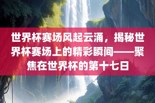 世界杯赛场风起云涌，揭秘世界杯赛场上的精彩瞬间——聚焦在世界杯的第十七日