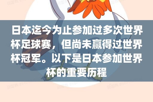 日本迄今为止参加过多次世界杯足球赛，但尚未赢得过世界杯冠军。以下是日本参加世界杯的重要历程