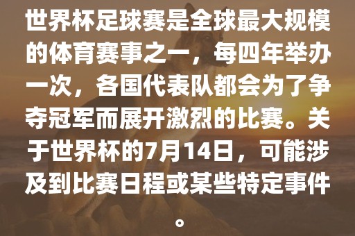 世界杯足球赛是全球最大规模的体育赛事之一，每四年举办一次，各国代表队都会为了争夺冠军而展开激烈的比赛。关于世界杯的7月14日，可能涉及到比赛日程或某些特定事件。