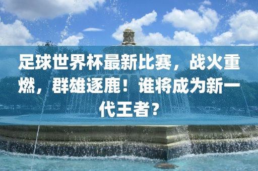 足球世界杯最新比赛，战火重燃，群雄逐鹿！谁将成为新一代王者？
