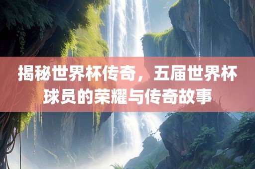 揭秘世界杯传奇，五届世界杯球员的荣耀与传奇故事