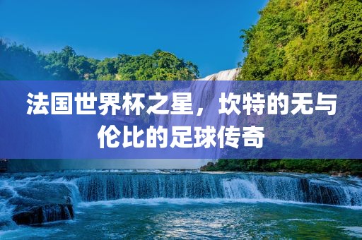 法国世界杯之星，坎特的无与伦比的足球传奇