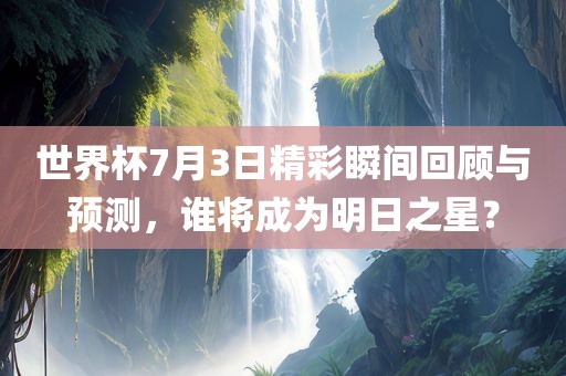 世界杯7月3日精彩瞬间回顾与预测，谁将成为明日之星？
