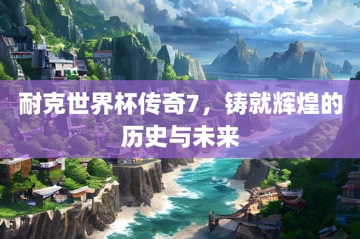 耐克世界杯传奇7，铸就辉煌的历史与未来