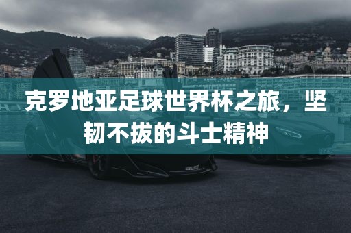 克罗地亚足球世界杯之旅，坚韧不拔的斗士精神