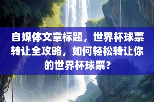 自媒体文章标题，世界杯球票转让全攻略，如何轻松转让你的世界杯球票？