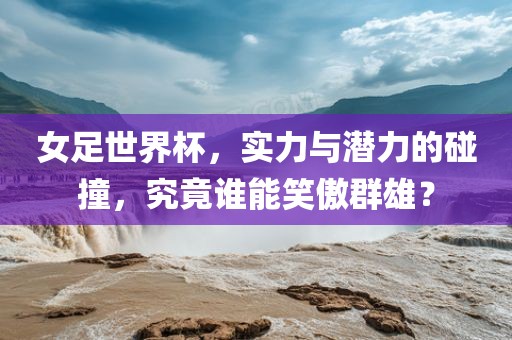 女足世界杯，实力与潜力的碰撞，究竟谁能笑傲群雄？