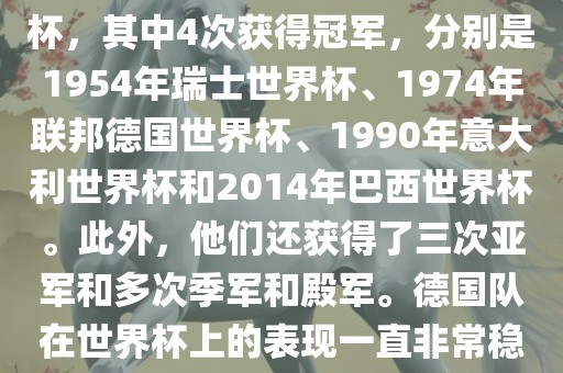 德国队在世界杯上的战绩非常辉煌。他们总共参加了8次世界杯，其中4次获得冠军，分别是1954年瑞士世界杯、1974年联邦德国世界杯、1990年意大利世界杯和2014年巴西世界杯。此外，他们还获得了三次亚军和多次季军和殿军。德国队在世界杯上的表现一直非常稳定，拥有强大的实力和深厚的足球底蕴。
