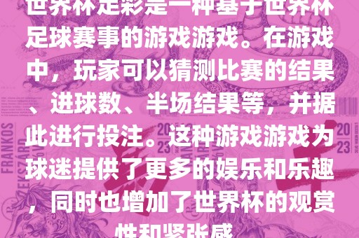 世界杯足彩是一种基于世界杯足球赛事的游戏游戏。在游戏中，玩家可以猜测比赛的结果、进球数、半场结果等，并据此进行投注。这种游戏游戏为球迷提供了更多的娱乐和乐趣，同时也增加了世界杯的观赏性和紧张感。