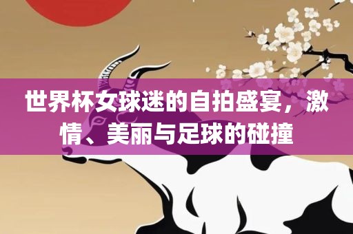 世界杯女球迷的自拍盛宴，激情、美丽与足球的碰撞