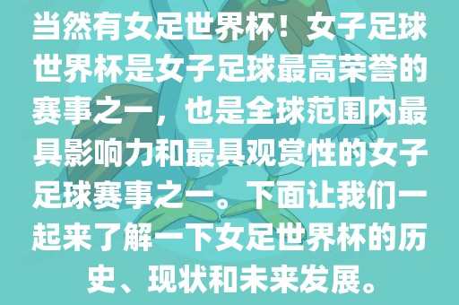 当然有女足世界杯！女子足球世界杯是女子足球最高荣誉的赛事之一，也是全球范围内最具影响力和最具观赏性的女子足球赛事之一。下面让我们一起来了解一下女足世界杯的历史、现状和未来发展。