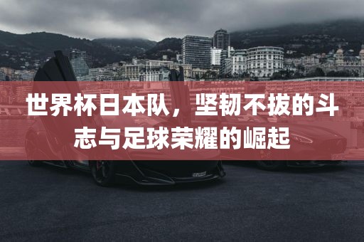 世界杯日本队，坚韧不拔的斗志与足球荣耀的崛起