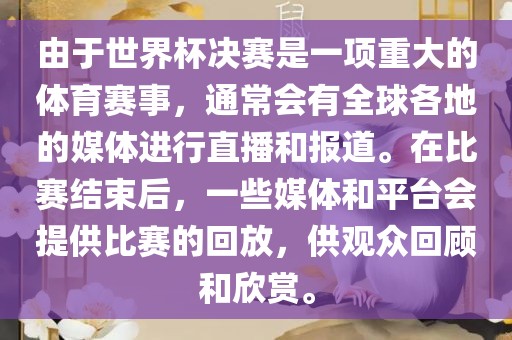 由于世界杯决赛是一项重大的体育赛事，通常会有全球各地的媒体进行直播和报道。在比赛结束后，一些媒体和平台会提供比赛的回放，供观众回顾和欣赏。