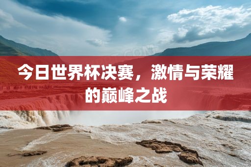 今日世界杯决赛，激情与荣耀的巅峰之战