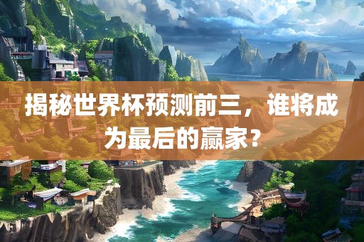 揭秘世界杯预测前三，谁将成为最后的赢家？