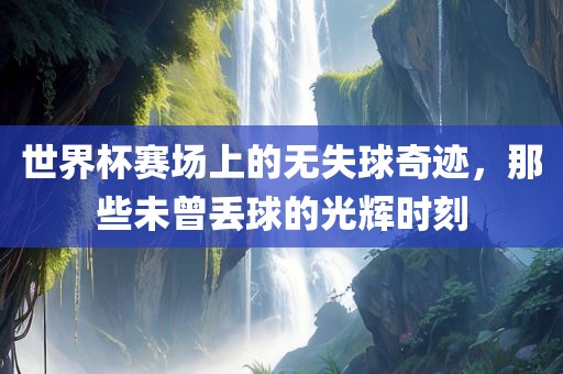 世界杯赛场上的无失球奇迹，那些未曾丢球的光辉时刻