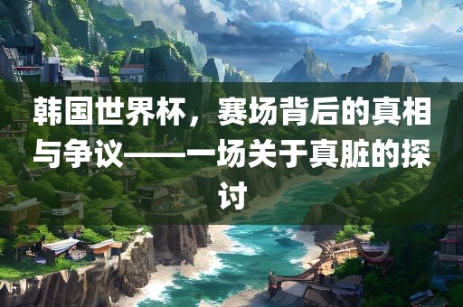 韩国世界杯，赛场背后的真相与争议——一场关于真脏的探讨