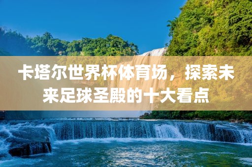 卡塔尔世界杯体育场，探索未来足球圣殿的十大看点