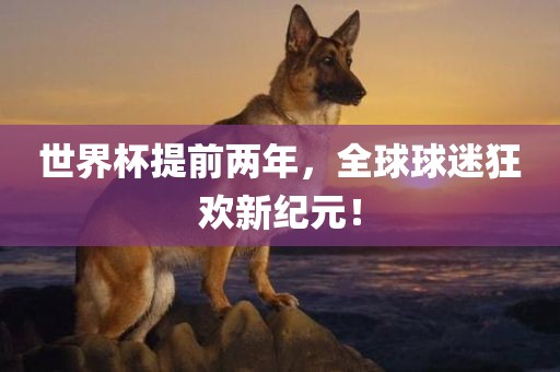 世界杯提前两年，全球球迷狂欢新纪元！