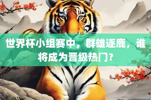 世界杯小组赛中，群雄逐鹿，谁将成为晋级热门？