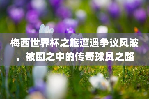 梅西世界杯之旅遭遇争议风波，被围之中的传奇球员之路