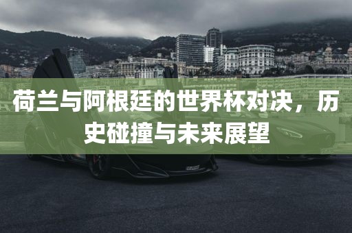 荷兰与阿根廷的世界杯对决，历史碰撞与未来展望