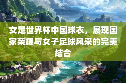 女足世界杯中国球衣，展现国家荣耀与女子足球风采的完美结合