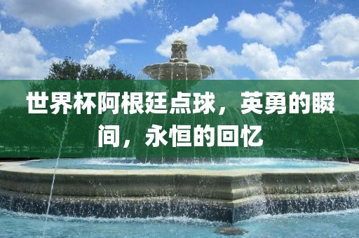 世界杯阿根廷点球，英勇的瞬间，永恒的回忆