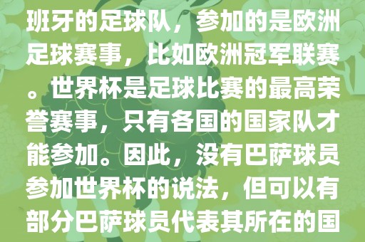 巴萨（Barcelona）是一支西班牙的足球队，参加的是欧洲足球赛事，比如欧洲冠军联赛。世界杯是足球比赛的最高荣誉赛事，只有各国的国家队才能参加。因此，没有巴萨球员参加世界杯的说法，但可以有部分巴萨球员代表其所在的国家队参加世界杯。