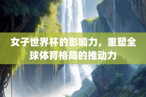 女子世界杯的影响力，重塑全球体育格局的推动力