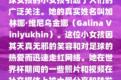 在巴西世界杯上，一位名叫足球女孩的小女孩引起了人们的广泛关注。她的真实姓名叫加林娜·维尼乌金娜（Galina Viniyukhin）。这位小女孩因其天真无邪的笑容和对足球的热爱而迅速走红网络。她在世界杯期间的一些照片和视频在社交媒体上被大量分享和转发。
