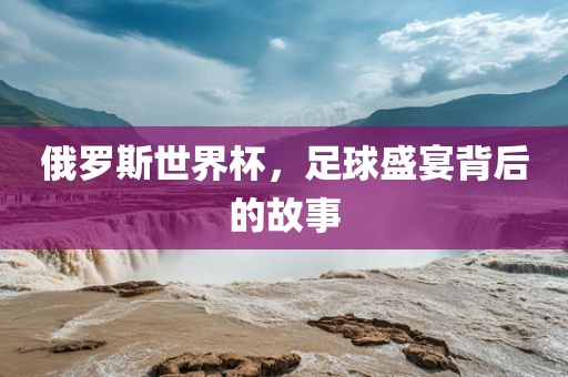 俄罗斯世界杯，足球盛宴背后的故事