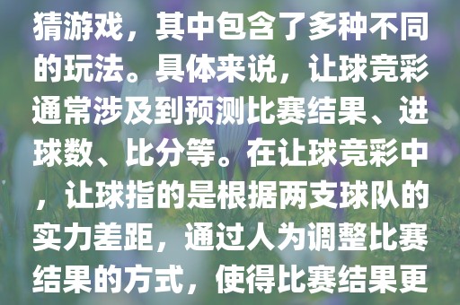 世界杯让球竞彩是一种足球竞猜游戏，其中包含了多种不同的玩法。具体来说，让球竞彩通常涉及到预测比赛结果、进球数、比分等。在让球竞彩中，让球指的是根据两支球队的实力差距，通过人为调整比赛结果的方式，使得比赛结果更具悬念和公平性。