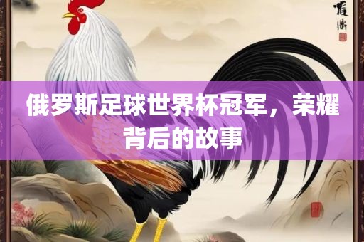 俄罗斯足球世界杯冠军，荣耀背后的故事