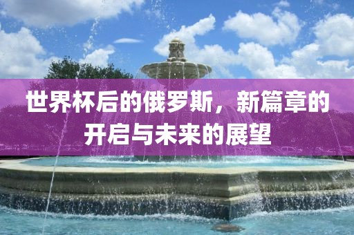 世界杯后的俄罗斯，新篇章的开启与未来的展望