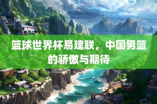 篮球世界杯易建联，中国男篮的骄傲与期待