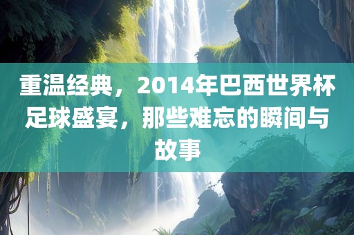 重温经典，2014年巴西世界杯足球盛宴，那些难忘的瞬间与故事