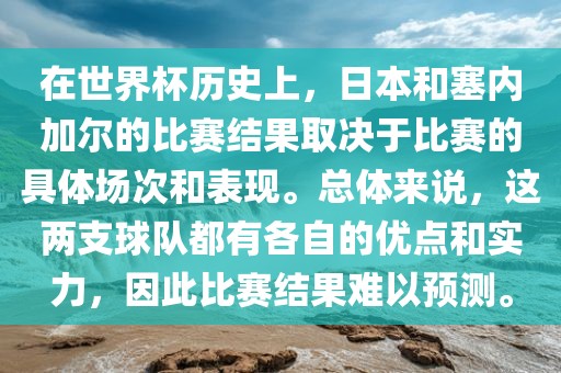 在世界杯历史上，日本和塞内加尔的比赛结果取决于比赛的具体场次和表现。总体来说，这两支球队都有各自的优点和实力，因此比赛结果难以预测。
