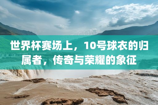 世界杯赛场上，10号球衣的归属者，传奇与荣耀的象征