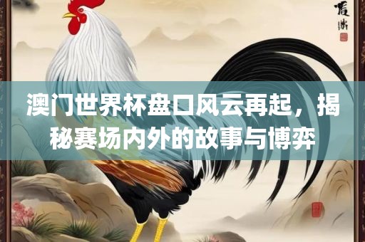 澳门世界杯盘口风云再起，揭秘赛场内外的故事与博弈