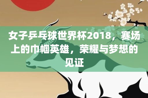 女子乒乓球世界杯2018，赛场上的巾帼英雄，荣耀与梦想的见证