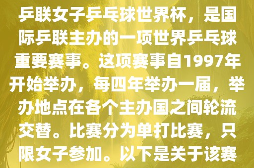 世界杯乒乓球女子赛是指国际乒联女子乒乓球世界杯，是国际乒联主办的一项世界乒乓球重要赛事。这项赛事自1997年开始举办，每四年举办一届，举办地点在各个主办国之间轮流交替。比赛分为单打比赛，只限女子参加。以下是关于该赛事的一些详细信息